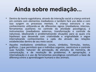 Ainda sobre mediação...
• Dentro da teoria vygotskiana, através da interação social a criança entrará
em contato com elementos mediadores e também fará uso deles e com
isso surgem os processos mentais. A criança estrutura o seu
conhecimento utilizando-se de diferentes signos (mediadores internos,
ferramentas auxiliares no controle da atividade psicológica), e
instrumentos (mediadores externos, transformação e controle da
natureza), idealizando e problematizando situações para as quais cria
hipóteses que desvenda com criatividade e originalidade e segue
internalizando conhecimentos a cada dia através das relações
estabelecidas dentro de seu meio social.
• Aqueles mediadores simbólicos (sinais, símbolos, fórmulas, textos,
gráficos...) que permitem que o indivíduo organize, reestruture e controle
suas funções ‘naturais' de percepção, de atenção, de memória, de
comunicação, e de resolução de problemas. A apropriação, a
internalização e o uso de ferramentas psicológicas constituem a base da
diferença entre a aprendizagem humana e dos animais.
 