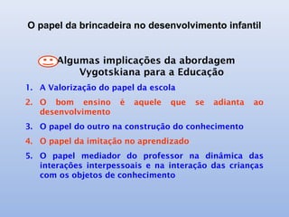 O papel da brincadeira no desenvolvimento infantil
Algumas implicações da abordagem
Vygotskiana para a Educação
1. A Valorização do papel da escola
2. O bom ensino é aquele que se adianta ao
desenvolvimento
3. O papel do outro na construção do conhecimento
4. O papel da imitação no aprendizado
5. O papel mediador do professor na dinâmica das
interações interpessoais e na interação das crianças
com os objetos de conhecimento
 