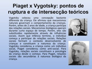 Piaget x Vygotsky: pontos de
ruptura e de intersecção teóricos
Vygotsky colocou uma concepção bastante
diferente da criança. Ele afirmou que mecanismos
naturais governam o comportamento da crianças.
Porém, antes de 2 anos de idade, a criança participa
das relações sociais. Mecanismos biológicos operam
durante curto espaço de tempo. Porém, eles são
substituídos rapidamente através de influências
sociais. Assim que infância termine, o indivíduo
começa a participar de relações sociais. Relações
sociais formam o contexto desenvolvente de
crianças e constituem a natureza da criança.
Vygotsky considerou a criança como um indivíduo
social, Piaget considerou como anti-social. Para
Vygotsky, relações sociais constituem a psicologia
da criança desde o começo. Para Piaget, relações
sociais são secundárias à natureza biológica da
criança.
 