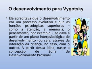 O desenvolvimento para Vygotsky
• Ele acreditava que o desenvolvimento
era um processo evolutivo e que as
funções psicológicas superiores –
como a atenção, a memória, o
pensamento, por exemplo -, se dava a
partir de um plano interpsicológico de
desenvolvimento (ou seja, através da
interação da criança, no caso, com o
outro). A partir dessa idéia, nasce a
concepção de Zona de
Desenvolvimento Proximal.
 