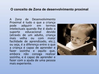 O conceito de Zona de desenvolvimento proximal
A Zona de Desenvolvimento
Proximal é tudo o que a criança
pode adquirir em termos
intelectuais quando lhe é dado o
suporte educacional devido
(através de um adulto, criança
mais velha ou com maior
facilidade de aprendizado, etc.),
ou seja, é a diferença entre o que
a criança é capaz de aprender e
fazer sozinha e aquilo que,
embora não consiga realizar
sozinha, e é capaz de aprender e
fazer com a ajuda de uma pessoa
mais experiente.
 