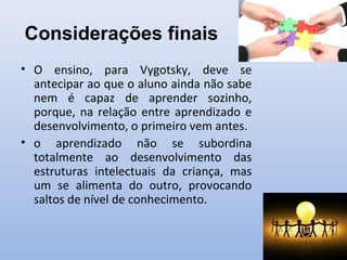 Considerações finais
• O ensino, para Vygotsky, deve se
antecipar ao que o aluno ainda não sabe
nem é capaz de aprender sozinho,
porque, na relação entre aprendizado e
desenvolvimento, o primeiro vem antes.
• o aprendizado não se subordina
totalmente ao desenvolvimento das
estruturas intelectuais da criança, mas
um se alimenta do outro, provocando
saltos de nível de conhecimento.
 