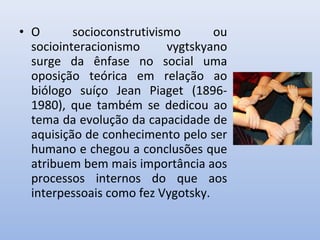 • O socioconstrutivismo ou
sociointeracionismo vygtskyano
surge da ênfase no social uma
oposição teórica em relação ao
biólogo suíço Jean Piaget (1896-
1980), que também se dedicou ao
tema da evolução da capacidade de
aquisição de conhecimento pelo ser
humano e chegou a conclusões que
atribuem bem mais importância aos
processos internos do que aos
interpessoais como fez Vygotsky.
 