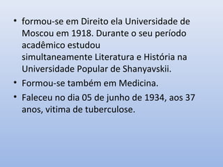 • formou-se em Direito ela Universidade de
Moscou em 1918. Durante o seu período
acadêmico estudou
simultaneamente Literatura e História na
Universidade Popular de Shanyavskii.
• Formou-se também em Medicina.
• Faleceu no dia 05 de junho de 1934, aos 37
anos, vitima de tuberculose.
 
