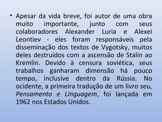 • Apesar da vida breve, foi autor de uma obra
muito importante, junto com seus
colaboradores Alexander Luria e Alexei
Leontiev - eles foram responsáveis pela
disseminação dos textos de Vygotsky, muitos
deles destruídos com a ascensão de Stalin ao
Kremlin. Devido à censura soviética, seus
trabalhos ganharam dimensão há pouco
tempo, inclusive dentro da Rússia. No
ocidente, a primeira tradução de um livro seu,
Pensamento e Linguagem, foi lançada em
1962 nos Estados Unidos.
 