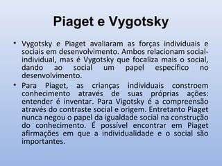 Piaget e Vygotsky
• Vygotsky e Piaget avaliaram as forças individuais e
sociais em desenvolvimento. Ambos relacionam social-
individual, mas é Vygotsky que focaliza mais o social,
dando ao social um papel específico no
desenvolvimento.
• Para Piaget, as crianças individuais constroem
conhecimento através de suas próprias ações:
entender é inventar. Para Vigotsky é a compreensão
através do contraste social e origem. Entretanto Piaget
nunca negou o papel da igualdade social na construção
do conhecimento. É possível encontrar em Piaget
afirmações em que a individualidade e o social são
importantes.
 