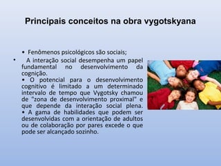Principais conceitos na obra vygotskyana
• Fenômenos psicológicos são sociais;
• A interação social desempenha um papel
fundamental no desenvolvimento da
cognição.
• O potencial para o desenvolvimento
cognitivo é limitado a um determinado
intervalo de tempo que Vygotsky chamou
de "zona de desenvolvimento proximal" e
que depende da interação social plena.
• A gama de habilidades que podem ser
desenvolvidas com a orientação de adultos
ou de colaboração por pares excede o que
pode ser alcançado sozinho.
 