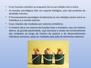• O ser humano constitui-se enquanto tal na sua relação com o outro.
• As funções psicológicas têm um suporte biológico, pois são produtos da
atividade humana.
• O funcionamento psicológico fundamenta-se nas relações sociais entre os
indivíduos e o mundo exterior.
• Essas relações são mediadas por sistemas simbólicos.
• O cérebro não é um sistema de funções fixas e imutáveis, mas um sistema
aberto, de grande plasticidade, cuja estrutura e modos de funcionamento
são moldados ao longo da história da espécie e do desenvolvimento
individual; portanto, pode ser moldado pela ação de elementos externos.
 