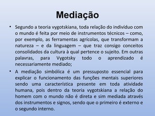 Mediação
• Segundo a teoria vygotskiana, toda relação do indivíduo com
o mundo é feita por meio de instrumentos técnicos – como,
por exemplo, as ferramentas agrícolas, que transformam a
natureza – e da linguagem – que traz consigo conceitos
consolidados da cultura à qual pertence o sujeito. Em outras
palavras, para Vygotsky todo o aprendizado é
necessariamente mediado;
• A mediação simbólica é um pressuposto essencial para
explicar o funcionamento das funções mentais superiores
sendo uma característica presente em toda atividade
humana, pois dentro da teoria vygotskiana a relação do
homem com o mundo não é direta e sim mediada através
dos instrumentos e signos, sendo que o primeiro é externo e
o segundo interno.
 
