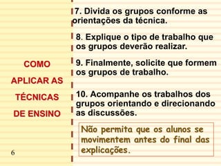 7
7. Divida os grupos conforme as
orientações da técnica.
8. Explique o tipo de trabalho que
os grupos deverão realizar.
9. Finalmente, solicite que formem
os grupos de trabalho.
10. Acompanhe os trabalhos dos
grupos orientando e direcionando
as discussões.
Não permita que os alunos se
movimentem antes do final das
explicações.
COMO
APLICAR AS
TÉCNICAS
DE ENSINO
6
 