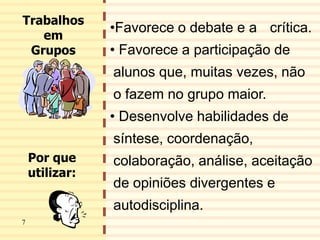 8
•Favorece o debate e a crítica.
• Favorece a participação de
alunos que, muitas vezes, não
o fazem no grupo maior.
• Desenvolve habilidades de
síntese, coordenação,
colaboração, análise, aceitação
de opiniões divergentes e
autodisciplina.
Trabalhos
em
Grupos
Por que
utilizar:
7
 