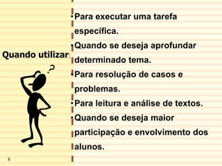 9
•Para executar uma tarefa
específica.
•Quando se deseja aprofundar
determinado tema.
•Para resolução de casos e
problemas.
•Para leitura e análise de textos.
•Quando se deseja maior
participação e envolvimento dos
alunos.
Quando utilizar:
8
 