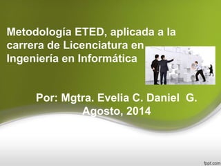 Metodología ETED, aplicada a la
carrera de Licenciatura en
Ingeniería en Informática
Por: Mgtra. Evelia C. Daniel G.
Agosto, 2014
 