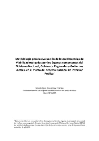 Metodología para la evaluación de las Declaratorias de
Viabilidad otorgadas por los órganos competentes del
Gobierno Nacional, Gobiernos Regionales y Gobiernos
Locales, en el marco del Sistema Nacional de Inversión
Pública1
Ministerio de Economía y Finanzas
Dirección General de Programación Multianual del Sector Público
Noviembre 2009
1
Documento elaborado por Arlette Beltrán Barco y Joanna Kámiche Zegarra, docentes de la Universidad
del Pacífico, por encargo de la Dirección General de Programación Multianual del Sector Público (DGPM)
del Ministerio de Economía y Finanzas. La revisión de los contenidos estuvo a cargo de los especialistas
sectoriales de la DGPM.
 