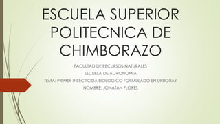 ESCUELA SUPERIOR
POLITECNICA DE
CHIMBORAZO
FACULTAD DE RECURSOS NATURALES
ESCUELA DE AGRONOMIA
TEMA: PRIMER INSECTICIDA BIOLOGICO FORMULADO EN URUGUAY
NOMBRE: JONATAN FLORES
 