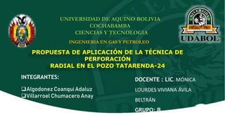 UNIVERSIDAD DE AQUINO BOLIVIA
COCHABAMBA
CIENCIAS Y TECNOLOGIA
INGENIERIA EN GAS Y PETROLEO
PROPUESTA DE APLICACIÓN DE LA TÉCNICA DE
PERFORACIÓN
RADIAL EN EL POZO TATARENDA-24
INTEGRANTES:
Algodonez Coanqui Adaluz
Villarroel Chumacero Anay
DOCENTE : LIC. MÓNICA
LOURDES VIVIANA ÁVILA
BELTRÁN
GRUPO: B
 