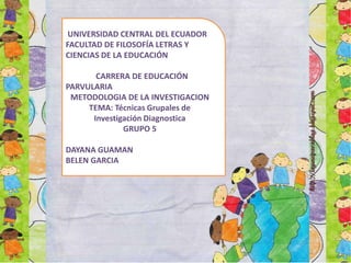 UNIVERSIDAD CENTRAL DEL ECUADOR
FACULTAD DE FILOSOFÍA LETRAS Y
CIENCIAS DE LA EDUCACIÓN
CARRERA DE EDUCACIÓN
PARVULARIA
METODOLOGIA DE LA INVESTIGACION
TEMA: Técnicas Grupales de
Investigación Diagnostica
GRUPO 5
DAYANA GUAMAN
BELEN GARCIA

 
