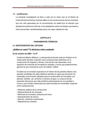METODOLOGIA DE LA IMVESTIGACION CIENTIFICA
1.3 Justificación:
La presente investigación se lleva a cabo por la razón que en el Sector de
Huanchacoencontramos diversas fallas en las construcciones de las viviendas,
que han sido generadas por la concentración de salitre.Con la solución que
planteamos podremos informar a los pobladores sobre los efectos que traerá y
cómo prevenirlas, beneficiándolas para una mejor calidad de vida.
CAPITULO II
FUNDAMENTOS TEÓRICOS
2.1 ANTECEDENTES DEL ESTUDIO:
¿Salitre en casa? Te decimos cómo acabarlo
22 de octubre de 2008 • 13:47
Ciudad de México (México). La temporada de lluvias está por finalizar en la
mayor parte del país, trayendo como consecuencias deterioros en la
construcción de hogares y oficinas. Una de las más relevantes, es la
aparición de manchas de humedad en paredes y muros que posteriormente
generan lo que conocemos como el molesto "salitre".
El salitre es la humedad originada en el interior de las paredes debido a las
grandes cantidades de sales alcalinas solubles en agua que provienen de
materiales comúnmente utilizados para la construcción de inmuebles, por
ejemplo: ladrillos, cal, cemento e inclusive el agua. La mayoría de las
personas desconoce que este problema está presente en sus paredes y
muros y que el daño ocasionado por esta humedad es irreversible, trayendo
como consecuencias:
• Deterioro estético de la construcción
• Desprendimiento de revoques
• Manchas de humedad, presencia de moho
• Descaramiento de pintura
• Mal olor, ambiente contaminado
• Reparaciones costosas
 
