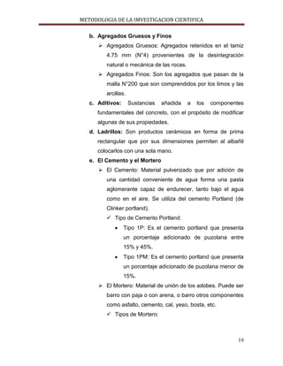 METODOLOGIA DE LA IMVESTIGACION CIENTIFICA
19
b. Agregados Gruesos y Finos
 Agregados Gruesos: Agregados retenidos en el tamiz
4.75 mm (N°4) provenientes de la desintegración
natural o mecánica de las rocas.
 Agregados Finos: Son los agregados que pasan de la
malla N°200 que son comprendidos por los limos y las
arcillas.
c. Aditivos: Sustancias añadida a los componentes
fundamentales del concreto, con el propósito de modificar
algunas de sus propiedades.
d. Ladrillos: Son productos cerámicos en forma de prima
rectangular que por sus dimensiones permiten al albañil
colocarlos con una sola mano.
e. El Cemento y el Mortero
 El Cemento: Material pulverizado que por adición de
una cantidad conveniente de agua forma una pasta
aglomerante capaz de endurecer, tanto bajo el agua
como en el aire. Se utiliza del cemento Portland (de
Clinker portland).
 Tipo de Cemento Portland:
Tipo 1P: Es el cemento portland que presenta
un porcentaje adicionado de puzolana entre
15% y 45%.
Tipo 1PM: Es el cemento portland que presenta
un porcentaje adicionado de puzolana menor de
15%.
 El Mortero: Material de unión de los adobes. Puede ser
barro con paja o con arena, o barro otros componentes
como asfalto, cemento, cal, yeso, bosta, etc.
 Tipos de Mortero:
 