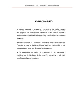 METODOLOGIA DE LA IMVESTIGACION CIENTIFICA
AGRADECIMIENTO
A nuestro profesor YONI MATEO VALIENTE SALDAÑA, asesor
del proyecto de investigación científica, quien con su ayuda y
aporte hicieron posible la elaboración y culminación del presente
proyecto.
A nuestros amigos por su sincera amistad y apoyo constante, que
Dios nos otorgue el tiempo suficiente realizar y disfrutar los logros
propuestos en cada uno de nuestros corazones.
A los pobladores del sector de Huanchaco por su paciencia y
contribuirnos bridándonos la información requerida y solicitada
para los objetivos propuestos.
 