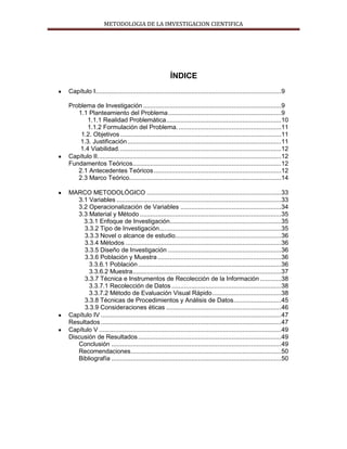 METODOLOGIA DE LA IMVESTIGACION CIENTIFICA
ÍNDICE
Capítulo I.........................................................................................................9
Problema de Investigación ..............................................................................9
1.1 Planteamiento del Problema................................................................9
1.1.1 Realidad Problemática.................................................................10
1.1.2 Formulación del Problema. ..........................................................11
1.2. Objetivos ...........................................................................................11
1.3. Justificación.......................................................................................11
1.4 Viabilidad............................................................................................12
Capítulo II........................................................................................................12
Fundamentos Teóricos....................................................................................12
2.1 Antecedentes Teóricos........................................................................12
2.3 Marco Teórico......................................................................................14
MARCO METODOLÓGICO ............................................................................33
3.1 Variables .............................................................................................33
3.2 Operacionalización de Variables .........................................................34
3.3 Material y Método ................................................................................35
3.3.1 Enfoque de Investigación...............................................................35
3.3.2 Tipo de Investigación.....................................................................35
3.3.3 Novel o alcance de estudio............................................................36
3.3.4 Métodos ........................................................................................36
3.3.5 Diseño de Investigación ................................................................36
3.3.6 Población y Muestra......................................................................36
3.3.6.1 Población.................................................................................36
3.3.6.2 Muestra....................................................................................37
3.3.7 Técnica e Instrumentos de Recolección de la Información ............38
3.3.7.1 Recolección de Datos ..............................................................38
3.3.7.2 Método de Evaluación Visual Rápido.......................................38
3.3.8 Técnicas de Procedimientos y Análisis de Datos...........................45
3.3.9 Consideraciones éticas .................................................................46
Capítulo IV ......................................................................................................47
Resultados ......................................................................................................47
Capítulo V .......................................................................................................49
Discusión de Resultados.................................................................................49
Conclusión ................................................................................................49
Recomendaciones.....................................................................................50
Bibliografía ................................................................................................50
 