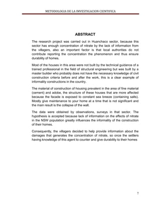 METODOLOGIA DE LA IMVESTIGACION CIENTIFICA
7
ABSTRACT
The research project was carried out in Huanchaco sector, because this
sector has enough concentration of nitrate by the lack of information from
the villagers, also an important factor is that local authorities do not
contribute reporting the concentration the phenomenon and thus ensure
durability of homes.
Most of the houses in this area were not built by the technical guidance of a
trained professional in the field of structural engineering but was built by a
master builder who probably does not have the necessary knowledge of civil
construction criteria before and after the work, this is a clear example of
informality constructions in the country.
The material of construction of housing prevalent in the area of fine material
(cement) and adobe, the structure of these houses that are more affected
because the facade is exposed to constant sea breeze (containing salts).
Mostly give maintenance to your home at a time that is not significant and
the main result is the collapse of the wall.
The data were obtained by observations, surveys in that sector. The
hypothesis is accepted because lack of information on the effects of nitrate
in the NSW population greatly influences the informality of the construction
of their homes.
Consequently, the villagers decided to help provide information about the
damages that generates the concentration of nitrate, so once the settlers
having knowledge of this agent to counter and give durability to their homes
 