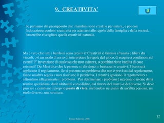 12
Franco Bellezza- 2006Franco Bellezza- 2006
9. CREATIVITA’
Se partiamo dal presupposto che i bambini sono creativi per natura, e poi con
l'educazione perdono creatività per adattarsi alle regole della famiglia e della società,
basterebbe risvegliare quella creatività naturale.
Ma è vero che tutti i bambini sono creativi? Creatività è fantasia sfrenata e libera da
vincoli, o è un modo diverso di interpretare le regole del gioco, di reagire a condizioni ed
eventi? E' invenzione di qualcosa che non esisteva, o combinazione inedita di cose
esistenti? De Masi dice che le persone si dividono in burocrati e creativi. I burocrati
applicano il regolamento. Se si presenta un problema che non è previsto dal regolamento,
fanno un'altra regola e non risolvono il problema. I creativi ignorano il regolamento e
affrontano allegramente il problema. Per determinare i problemi è necessario uscire dalla
routine quotidiana, dalle abitudini consolidate, dal timore del nuovo e del diverso. Si deve
provare a cambiare il proprio punto di vista, mettendosi nei panni di un'altra persona, un
ruolo diverso, una struttura.
3
 