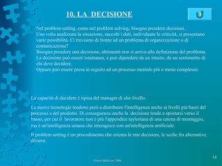 14
Franco Bellezza- 2006Franco Bellezza- 2006
10. LA DECISIONE
Nel problem setting, come nel problem solving, bisogna prendere decisioni.
Una volta analizzata la situazione, raccolti i dati, individuate le criticità, si presentano
varie possibilità. Ci troviamo di fronte ad un problema di organizzazione o di
comunicazione?
Bisogna prendere una decisione, altrimenti non si arriva alla definizione del problema.
La decisione può essere istantanea, e può dipendere da un intuito, da un sentimento di
chi deve decidere.
Oppure può essere presa in seguito ad un processo mentale più o meno complesso.
La capacità di decidere è tipica del manager di alto livello.
Le nuove tecnologie tendono però a distribuire l'intelligenza anche ai livelli più bassi del
processo e del prodotto. Di conseguenza anche la decisione tende a spostarsi verso il
basso, per cui il lavoratore non è più l'appendice tayloriana di una catena di montaggio,
ma è un'intelligenza umana che interagisce con un'intelligenza artificiale.
Il problem setting è un procedimento che orienta le mie decisioni, le scelte fra alternative
diverse.
3
 