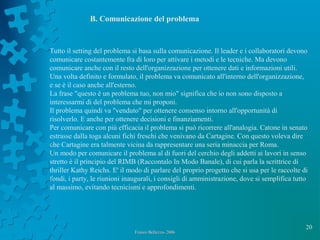 20
Franco Bellezza- 2006Franco Bellezza- 2006
B. Comunicazione del problema
Tutto il setting del problema si basa sulla comunicazione. Il leader e i collaboratori devono
comunicare costantemente fra di loro per attivare i metodi e le tecniche. Ma devono
comunicare anche con il resto dell'organizzazione per ottenere dati e informazioni utili.
Una volta definito e formulato, il problema va comunicato all'interno dell'organizzazione,
e se è il caso anche all'esterno.
La frase "questo è un problema tuo, non mio" significa che io non sono disposto a
interessarmi di del problema che mi proponi.
Il problema quindi va "venduto" per ottenere consenso intorno all'opportunità di
risolverlo. E anche per ottenere decisioni e finanziamenti.
Per comunicare con più efficacia il problema si può ricorrere all'analogia. Catone in senato
estrasse dalla toga alcuni fichi freschi che venivano da Cartagine. Con questo voleva dire
che Cartagine era talmente vicina da rappresentare una seria minaccia per Roma.
Un modo per comunicare il problema al di fuori del cerchio degli addetti ai lavori in senso
stretto è il principio del RIMB (Raccontalo In Modo Banale), di cui parla la scrittrice di
thriller Kathy Reichs. E' il modo di parlare del proprio progetto che si usa per le raccolte di
fondi, i party, le riunioni inaugurali, i consigli di amministrazione, dove si semplifica tutto
al massimo, evitando tecnicismi e approfondimenti.
 