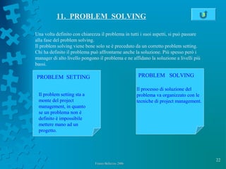 22
Franco Bellezza- 2006Franco Bellezza- 2006
11. PROBLEM SOLVING
Una volta definito con chiarezza il problema in tutti i suoi aspetti, si può passare
alla fase del problem solving.
Il problem solving viene bene solo se è preceduto da un corretto problem setting.
Chi ha definito il problema può affrontarne anche la soluzione. Più spesso però i
manager di alto livello pongono il problema e ne affidano la soluzione a livelli più
bassi.
PROBLEM SETTING PROBLEM SOLVING
Il problem setting sta a
monte del project
management, in quanto
se un problema non è
definito è impossibile
mettere mano ad un
progetto.
Il processo di soluzione del
problema va organizzato con le
tecniche di project management.
3
 