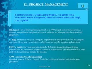 24
Franco Bellezza- 2006Franco Bellezza- 2006
12. PROJECT MANAGEMENT
Il problem solving si sviluppa come progetto, e va gestito con le
tecniche del project management, che ha lo scopo di ottimizzare tempi,
costi e qualità.
MS Project è un software capace di gestire fino a 1000 progetti contemporaneamente, e
contiene una guida che insegna sia ad usare il software, sia ad organizzare la metodologia
progettuale.
La WBS è la tecnica con cui si scompone un problema in tante piccole attività che vengono
assegnate alle persone che dovranno svolgerle per arrivare alla soluzione del problema.
PERT e Gantt sono visualizzazioni sinottiche delle attività organizzate per strutture
gerarchiche e per successioni temporali. Insieme o separatamente, permettono di tenere sotto
controllo lo svolgimento corretto del progetto.
XPM - Extreme Project Management
Quando il gioco si fa duro... Progetti flessibili e veloci per situazioni turbolenti e poco
prevedibili.
3
 