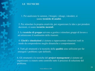 29
Franco Bellezza- 2006Franco Bellezza- 2006
1. Per analizzare le carenze, i bisogni, i disagi, i desideri, si
usano tecniche di analisi.
2. Per stimolare la propria creatività, per organizzare le idee e per prendere
decisioni, si usano tecniche mentali.
3. Le tecniche di gruppo servono a gestire e stimolare gruppi di lavoro e
ad ottimizzare il rendimento delle riunioni.
5. Tutti gli strumenti e le tecniche della qualità sono utilissimi per far
emergere i problemi e per definirli.
6. Gli strumenti e le tecniche del project management ci aiutano ad
organizzare e a tenere sotto controllo tutto il processo di soluzione del
problema.
4. Giochi e simulazioni ci aiutano a rappresentare situazioni reali in
modo da comprenderne meglio dinamiche e comportamenti
LE TECNICHE
 