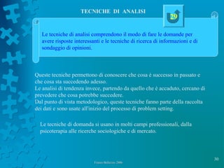 30
Franco Bellezza- 2006Franco Bellezza- 2006
TECNICHE DI ANALISI
Queste tecniche permettono di conoscere che cosa è successo in passato e
che cosa sta succedendo adesso.
Le analisi di tendenza invece, partendo da quello che è accaduto, cercano di
prevedere che cosa potrebbe succedere.
Dal punto di vista metodologico, queste tecniche fanno parte della raccolta
dei dati e sono usate all'inizio del processo di problem setting.
Le tecniche di domanda si usano in molti campi professionali, dalla
psicoterapia alle ricerche sociologiche e di mercato.
Le tecniche di analisi comprendono il modo di fare le domande per
avere risposte interessanti e le tecniche di ricerca di informazioni e di
sondaggio di opinioni.
29
 
