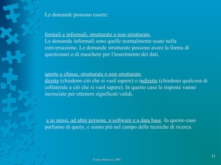 31
Franco Bellezza- 2006Franco Bellezza- 2006
Le domande possono essere:
formali e informali, strutturate o non strutturate.
Le domande informali sono quelle normalmente usate nella
conversazione. Le domande strutturate possono avere la forma di
questionari o di maschere per l'inserimento dei dati.
aperte o chiuse, strutturate o non strutturate.
dirette (chiedono ciò che si vuol sapere) o indirette (chiedono qualcosa di
collaterale a ciò che si vuol sapere). In questo caso le risposte vanno
incrociate per ottenere significati validi.
a se stessi, ad altre persone, a software e a data base. In questo caso
parliamo di query, e siamo più nel campo delle tecniche di ricerca.
 