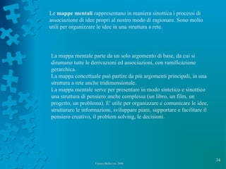 34
Franco Bellezza- 2006Franco Bellezza- 2006
Le mappe mentali rappresentano in maniera sinottica i processi di
associazione di idee propri al nostro modo di ragionare. Sono molto
utili per organizzare le idee in una struttura a rete.
La mappa mentale parte da un solo argomento di base, da cui si
diramano tutte le derivazioni ed associazioni, con ramificazione
gerarchica.
La mappa concettuale può partire da più argomenti principali, in una
struttura a rete anche tridimensionale.
La mappa mentale serve per presentare in modo sintetico e sinottico
una struttura di pensiero anche complessa (un libro, un film, un
progetto, un problema). E' utile per organizzare e comunicare le idee,
strutturare le informazioni, sviluppare piani, supportare e facilitare il
pensiero creativo, il problem solving, le decisioni.
 