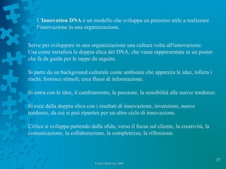 37
L'Innovation DNA è un modello che sviluppa un percorso utile a realizzare
l'innovazione in una organizzazione.
Serve per sviluppare in una organizzazione una cultura volta all'innovazione.
Usa come metafora la doppia elica del DNA, che viene rappresentata in un poster
che fa da guida per le tappe da seguire.
Si parte da un background culturale come ambiente che apprezza le idee, tollera i
rischi, fornisce stimoli, crea flussi di informazione.
Si entra con le idee, il cambiamento, la passione, la sensibilità alle nuove tendenze.
Si esce dalla doppia elica con i risultati di innovazione, invenzioni, nuove
tendenze, da cui si può ripartire per un altro ciclo di innovazione.
L'elica si sviluppa partendo dalla sfida, verso il focus sul cliente, la creatività, la
comunicazione, la collaborazione, la completezza, la riflessione.
Franco Bellezza- 2006Franco Bellezza- 2006
 