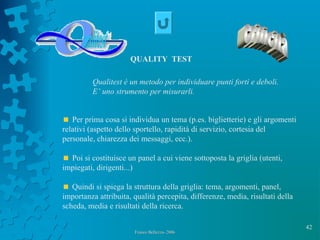 42
Franco Bellezza- 2006Franco Bellezza- 2006
Per prima cosa si individua un tema (p.es. biglietterie) e gli argomenti
relativi (aspetto dello sportello, rapidità di servizio, cortesia del
personale, chiarezza dei messaggi, ecc.).
Poi si costituisce un panel a cui viene sottoposta la griglia (utenti,
impiegati, dirigenti...)
Quindi si spiega la struttura della griglia: tema, argomenti, panel,
importanza attribuita, qualità percepita, differenze, media, risultati della
scheda, media e risultati della ricerca.
QUALITY TEST
Qualitest è un metodo per individuare punti forti e deboli.
E’ uno strumento per misurarli.
 