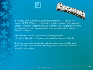 43
Franco Bellezza- 2006Franco Bellezza- 2006
Edward de Bono ha teorizzato questo metodo nel libro "Sei cappelli per
pensare" (BUR, 1994) e nei relativi siti web. Io l'ho usato più volte per gestire
gruppi, con risultati sempre interessanti. In genere, quando ci poniamo di fronte
ad un problema, conserviamo sempre lo stesso atteggiamento, pessimista,
emotivo, distaccato.
Quando indossiamo un cappello cambiamo atteggiamento.
Si indossa il cappello per uscire o per esercitare una funzione (il vigile).
Indossare un cappello quando si partecipa ad una riunione o si affronta un
problema significa assumere un certo atteggiamento, che cambia a seconda del
cappello che si indossa
 