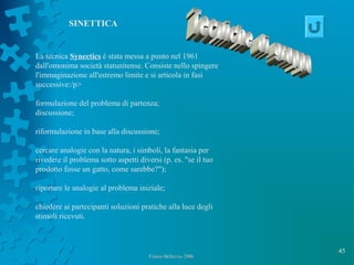 45
Franco Bellezza- 2006Franco Bellezza- 2006
La tecnica Synectics è stata messa a punto nel 1961
dall'omonima società statunitense. Consiste nello spingere
l'immaginazione all'estremo limite e si articola in fasi
successive:/p>
formulazione del problema di partenza;
discussione;
riformulazione in base alla discussione;
cercare analogie con la natura, i simboli, la fantasia per
rivedere il problema sotto aspetti diversi (p. es. "se il tuo
prodotto fosse un gatto, come sarebbe?");
riportare le analogie al problema iniziale;
chiedere ai partecipanti soluzioni pratiche alla luce degli
stimoli ricevuti.
SINETTICA
 