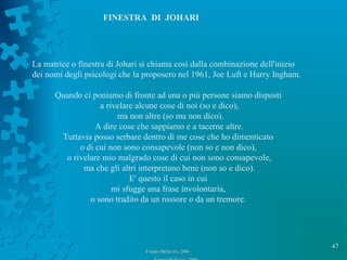 47
Franco Bellezza- 2006Franco Bellezza- 2006
FINESTRA DI JOHARI
La matrice o finestra di Johari si chiama così dalla combinazione dell'inizio
dei nomi degli psicologi che la proposero nel 1961, Joe Luft e Harry Ingham.
Quando ci poniamo di fronte ad una o più persone siamo disposti
a rivelare alcune cose di noi (so e dico),
ma non altre (so ma non dico).
A dire cose che sappiamo e a tacerne altre.
Tuttavia posso serbare dentro di me cose che ho dimenticato
o di cui non sono consapevole (non so e non dico),
o rivelare mio malgrado cose di cui non sono consapevole,
ma che gli altri interpretano bene (non so e dico).
E' questo il caso in cui
mi sfugge una frase involontaria,
o sono tradito da un rossore o da un tremore.
 