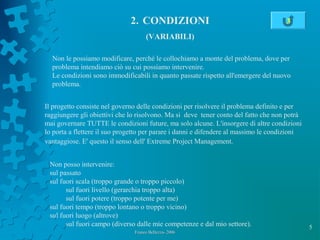 5
2. CONDIZIONI
(VARIABILI)
Franco Bellezza- 2006Franco Bellezza- 2006
Non le possiamo modificare, perché le collochiamo a monte del problema, dove per
problema intendiamo ciò su cui possiamo intervenire.
Le condizioni sono immodificabili in quanto passate rispetto all'emergere del nuovo
problema.
Il progetto consiste nel governo delle condizioni per risolvere il problema definito e per
raggiungere gli obiettivi che lo risolvono. Ma si deve tener conto del fatto che non potrà
mai governare TUTTE le condizioni future, ma solo alcune. L'insorgere di altre condizioni
lo porta a flettere il suo progetto per parare i danni e difendere al massimo le condizioni
vantaggiose. E' questo il senso dell' Extreme Project Management.
Non posso intervenire:
sul passato
sul fuori scala (troppo grande o troppo piccolo)
sul fuori livello (gerarchia troppo alta)
sul fuori potere (troppo potente per me)
sul fuori tempo (troppo lontano o troppo vicino)
sul fuori luogo (altrove)
sul fuori campo (diverso dalle mie competenze e dal mio settore).
3
 