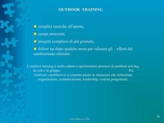 56
Franco Bellezza- 2006Franco Bellezza- 2006
OUTDOOR TRAINING
semplici tecniche all'aperto,
campi attrezzati,
progetti complessi di più giornate,
follow up dopo qualche mese per valutare gli effetti del
cambiamento ottenuto.
L'outdoor training è molto adatto a sperimentare processi di problem solving,
da soli e in gruppo. Per
risolvere i problemi ci si cimenta anche in situazioni che richiedono
negoziazione, comunicazione, leadership, visione progettuale.
 