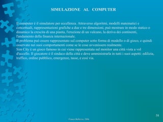 58
Franco Bellezza- 2006Franco Bellezza- 2006
SIMULAZIONE AL COMPUTER
Il computer è il simulatore per eccellenza. Attraverso algoritmi, modelli matematici e
concettuali, rappresentazioni grafiche a due e tre dimensioni, può mostrare in modo statico o
dinamico la crescita di una pianta, l'eruzione di un vulcano, la deriva dei continenti,
l'andamento della finanza internazionale.
Il problema può essere rappresentato sul computer sotto forma di modello o di gioco, e quindi
osservato nei suoi comportamenti come se le cose avvenissero realmente.
Sim City è un gioco famoso in cui viene rappresentata sul monitor una città vista a vol
d'uccello. Il giocatore è il sindaco della città e deve amministrarla in tutti i suoi aspetti: edilizia,
traffico, ordine pubblico, emergenze, tasse, e così via.
 