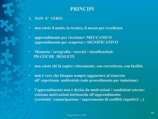 66
Franco Bellezza- 2006Franco Bellezza- 2006
PRINCIPI
1. NON E’ VERO:
• non esiste il modo, la tecnica, il mezzo per eccellenza
• apprendimento per ricezione= MECCANICO
apprendimento per scoperta:= SIGNIFICATIVO
• Memoria / ortografia / esercizi / classificazioni:
PRATICHE DESUETE
• non esiste chi fa capire velocemente, con correttezza, con facilità
• non è vero che bisogna sempre agganciare al concreto
all’ esperienza ambientale (solo procedimento per induzione)
• l’apprendimento non è deciso da motivazioni / condizioni esterne:
esistono motivazioni intrinseche all’apprendimento
(curiosità / emancipazione / superamento di conflitti cognitivi/…)
 