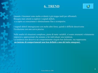 8
Franco Bellezza- 2006Franco Bellezza- 2006
6. TREND
Quando i fenomeni sono molto evidenti è già troppo tardi per affrontarli.
Bisogna stare attenti a cogliere i segnali deboli,
e a capire se cresceranno o diminuiranno fino a scomparire.
I segnali deboli interagiscono con molte altre forze, quindi è difficile descriverne
l'evoluzione con una curva precisa.
Nelle analisi di situazioni complesse, piene di tante variabili, si usano strumenti volutamente
imprecisi e approssimati che aiutano a far individuare una tendenza.
La tendenza non descrive un comportamento singolo ben delineato, ma rappresenta
un insieme di comportamenti non ben definiti e non del tutto omogenei.
3
 