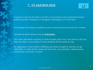 9
Franco Bellezza- 2006Franco Bellezza- 2006
7. STAKEHOLDER
Le persone o gli enti che hanno a che fare con noi possono essere interessati al nostro
problema, perché si ritengono avvantaggiati o danneggiati se lo risolviamo.
Ecco dunque che di fronte a qualsiasi evento si muovono interessi favorevoli e contrari.
I portatori di questi interessi sono gli stakeholder.
Essi vanno individuati e ascoltati, in modo da capire quali sono i loro interessi, che cosa
hanno da offrirci, come vedono il nostro problema dal loro punto di vista.
Per raggiungere i nostri obiettivi dobbiamo governare al meglio le relazioni con gli
stakeholder, in modo da farci aiutare dai favorevoli, e da controllare, ridimensionare,
neutralizzare, convincere i contrari.
3
 