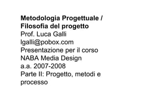 Metodologia Progettuale /
Filosofia del progetto
Prof. Luca Galli
lgalli@pobox.com
Presentazione per il corso
NABA Media Design
a.a. 2007-2008
Parte II: Progetto, metodi e
processo