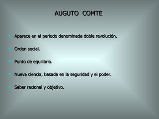 AUGUTO  COMTE Aparece en el periodo denominada doble revolución. Orden social. Punto de equilibrio. Nueva ciencia, basada en la seguridad y el poder. Saber racional y objetivo. 