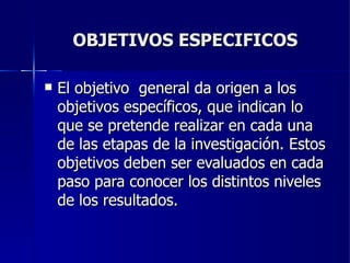 OBJETIVOS ESPECIFICOS El objetivo  general da origen a los objetivos específicos, que indican lo que se pretende realizar en cada una de las etapas de la investigación. Estos objetivos deben ser evaluados en cada paso para conocer los distintos niveles de los resultados. 