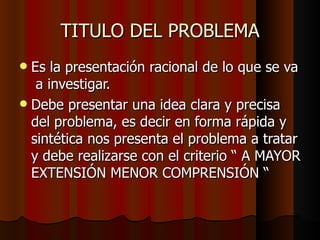 TITULO DEL PROBLEMA Es la presentación racional de lo que se va  a investigar. Debe presentar una idea clara y precisa del problema, es decir en forma rápida y sintética nos presenta el problema a tratar y debe realizarse con el criterio “ A MAYOR EXTENSIÓN MENOR COMPRENSIÓN “ 